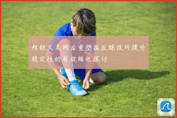 郑钦文美网后重塑接发球技巧提升稳定性的有效路径探讨