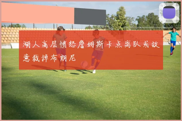 湖人高层愤怒詹姆斯卡点离队或故意裁掉布朗尼
