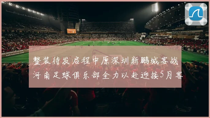 整装待发启程中原深圳新鹏城客战河南足球俱乐部全力以赴迎接5月客场挑战