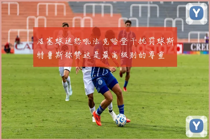 活塞球迷怒吼法克哈登干扰罚球斯特鲁斯称赞这是最高级别的尊重