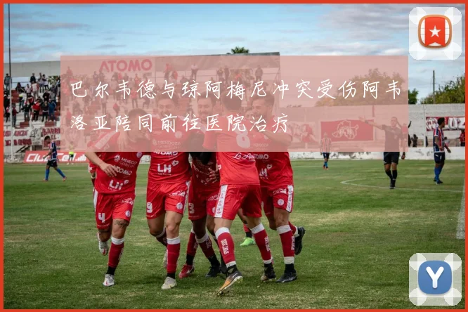 巴尔韦德与琼阿梅尼冲突受伤阿韦洛亚陪同前往医院治疗