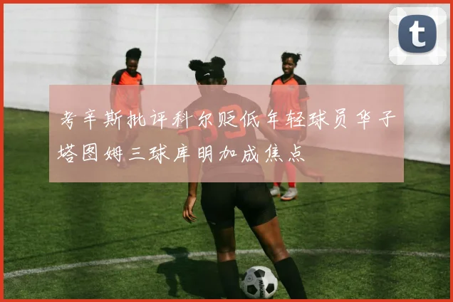 考辛斯批评科尔贬低年轻球员华子塔图姆三球库明加成焦点