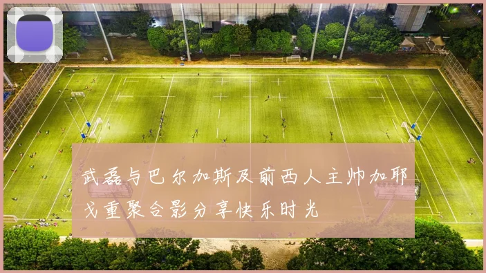 武磊与巴尔加斯及前西人主帅加耶戈重聚合影分享快乐时光