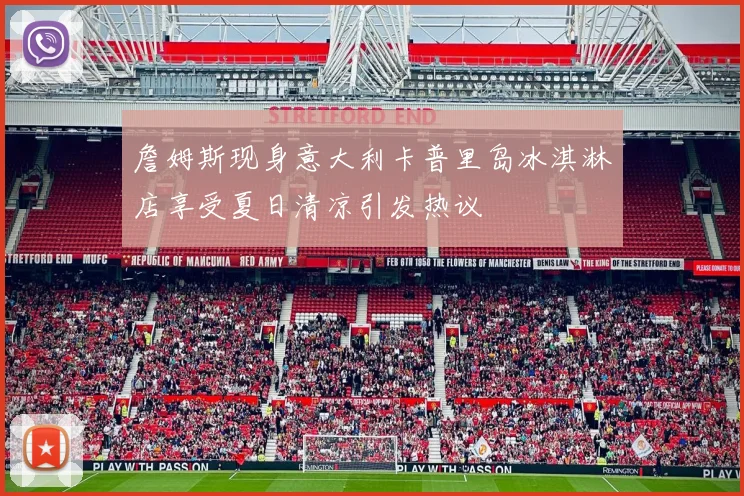 詹姆斯现身意大利卡普里岛冰淇淋店享受夏日清凉引发热议