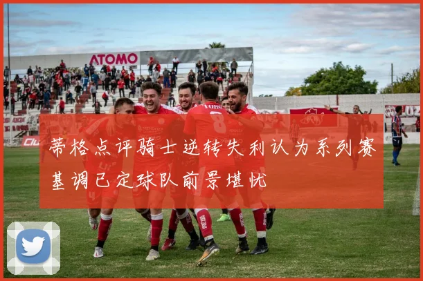 蒂格点评骑士逆转失利认为系列赛基调已定球队前景堪忧