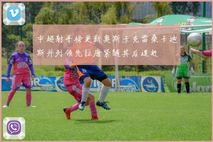 中超射手榜更新奥斯卡克雷桑卡迪斯并列领先拉唐紧随其后追赶