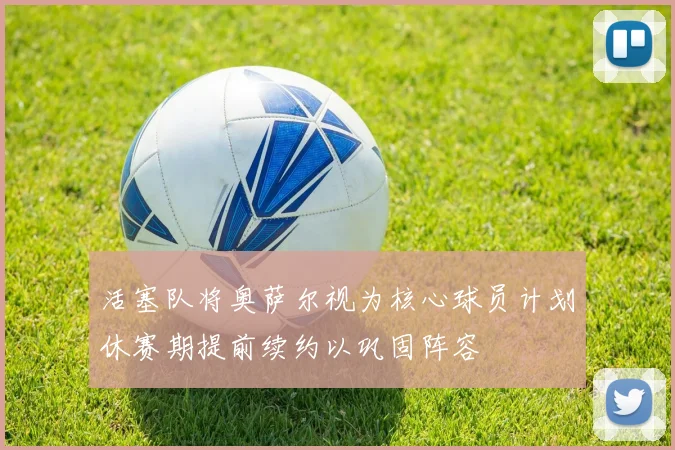 活塞队将奥萨尔视为核心球员计划休赛期提前续约以巩固阵容