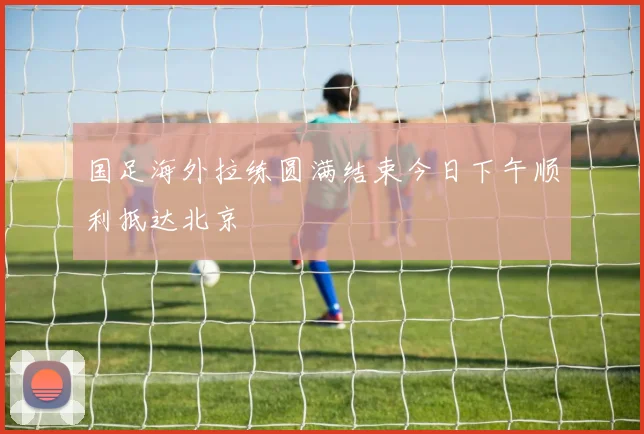 国足海外拉练圆满结束今日下午顺利抵达北京