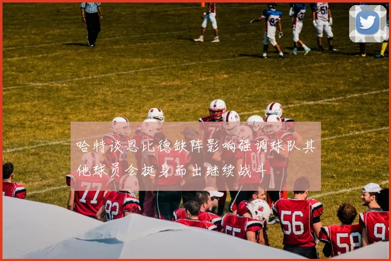 哈特谈恩比德缺阵影响强调球队其他球员会挺身而出继续战斗