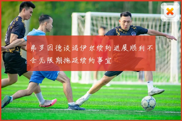 弗罗因德谈诺伊尔续约进展顺利不会无限期拖延续约事宜